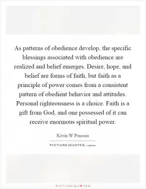 As patterns of obedience develop, the specific blessings associated with obedience are realized and belief emerges. Desire, hope, and belief are forms of faith, but faith as a principle of power comes from a consistent pattern of obedient behavior and attitudes. Personal righteousness is a choice. Faith is a gift from God, and one possessed of it can receive enormous spiritual power Picture Quote #1