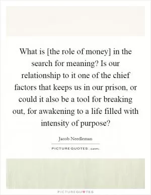 What is [the role of money] in the search for meaning? Is our relationship to it one of the chief factors that keeps us in our prison, or could it also be a tool for breaking out, for awakening to a life filled with intensity of purpose? Picture Quote #1