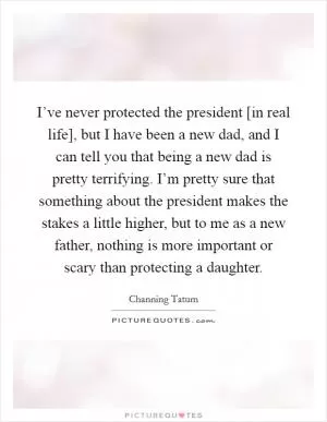 I’ve never protected the president [in real life], but I have been a new dad, and I can tell you that being a new dad is pretty terrifying. I’m pretty sure that something about the president makes the stakes a little higher, but to me as a new father, nothing is more important or scary than protecting a daughter Picture Quote #1