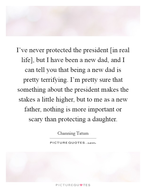 I've never protected the president [in real life], but I have been a new dad, and I can tell you that being a new dad is pretty terrifying. I'm pretty sure that something about the president makes the stakes a little higher, but to me as a new father, nothing is more important or scary than protecting a daughter Picture Quote #1