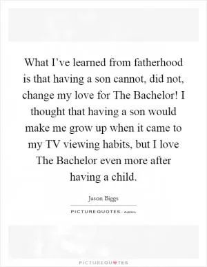 What I’ve learned from fatherhood is that having a son cannot, did not, change my love for The Bachelor! I thought that having a son would make me grow up when it came to my TV viewing habits, but I love The Bachelor even more after having a child Picture Quote #1