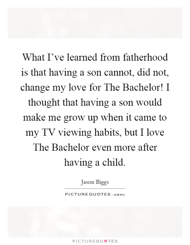 What I've learned from fatherhood is that having a son cannot, did not, change my love for The Bachelor! I thought that having a son would make me grow up when it came to my TV viewing habits, but I love The Bachelor even more after having a child Picture Quote #1