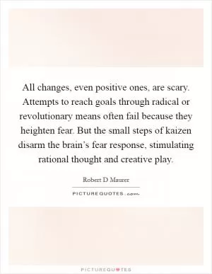 All changes, even positive ones, are scary. Attempts to reach goals through radical or revolutionary means often fail because they heighten fear. But the small steps of kaizen disarm the brain’s fear response, stimulating rational thought and creative play Picture Quote #1
