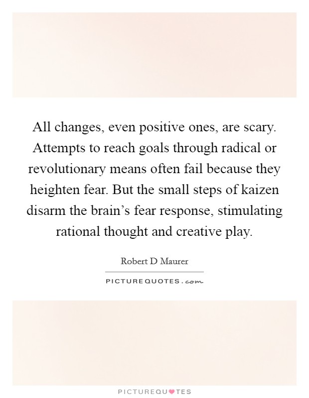 All changes, even positive ones, are scary. Attempts to reach goals through radical or revolutionary means often fail because they heighten fear. But the small steps of kaizen disarm the brain's fear response, stimulating rational thought and creative play Picture Quote #1