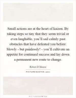 Small actions are at the heart of kaizen. By taking steps so tiny that they seem trivial or even laughable, you’ll sail calmly past obstacles that have defeated you before. Slowly - but painlessly! - you’ll cultivate an appetite for continued success and lay down a permanent new route to change Picture Quote #1