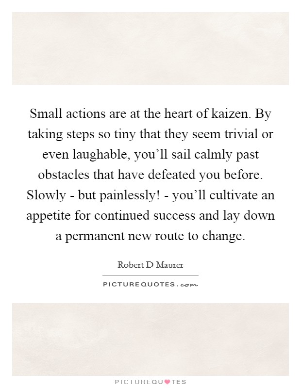 Small actions are at the heart of kaizen. By taking steps so tiny that they seem trivial or even laughable, you'll sail calmly past obstacles that have defeated you before. Slowly - but painlessly! - you'll cultivate an appetite for continued success and lay down a permanent new route to change Picture Quote #1