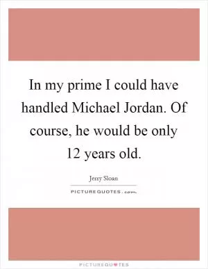 In my prime I could have handled Michael Jordan. Of course, he would be only 12 years old Picture Quote #1