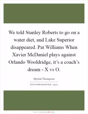 We told Stanley Roberts to go on a water diet, and Lake Superior disappeared. Pat Williams When Xavier McDaniel plays against Orlando Wooldridge, it’s a coach’s dream - X vs O Picture Quote #1