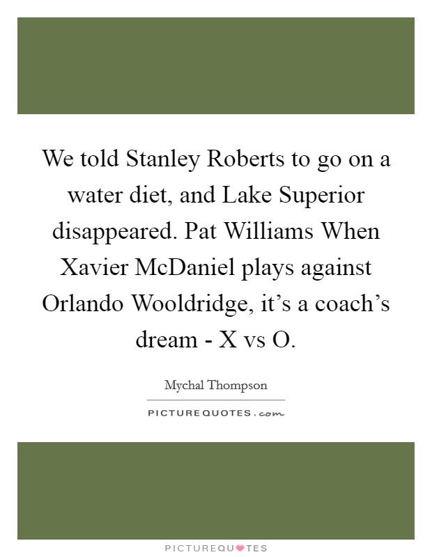 We told Stanley Roberts to go on a water diet, and Lake Superior disappeared. Pat Williams When Xavier McDaniel plays against Orlando Wooldridge, it's a coach's dream - X vs O Picture Quote #1