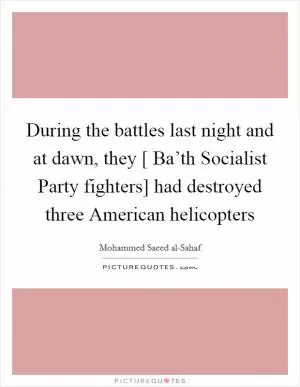 During the battles last night and at dawn, they [ Ba’th Socialist Party fighters] had destroyed three American helicopters Picture Quote #1