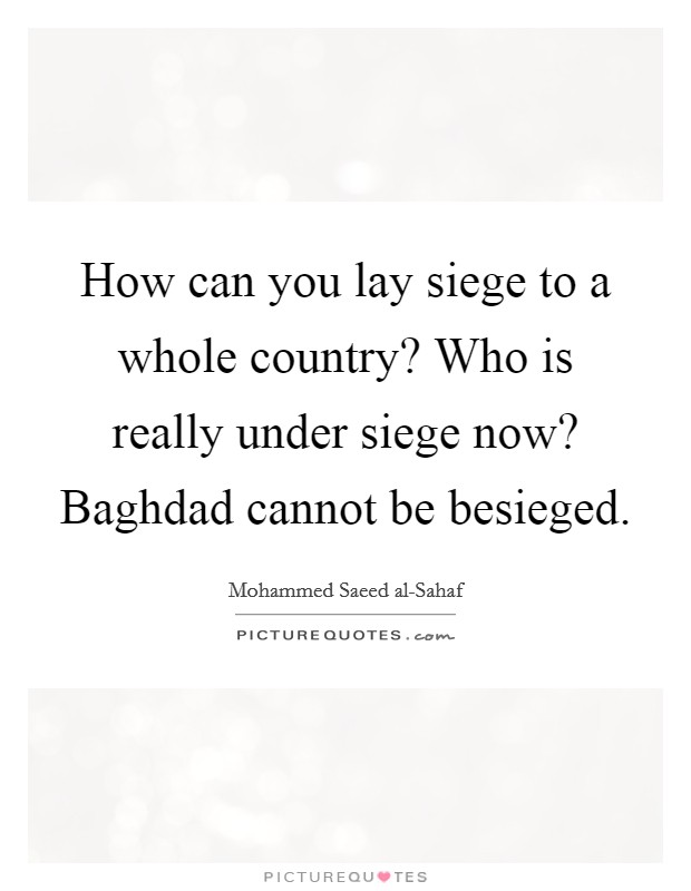 How can you lay siege to a whole country? Who is really under siege now? Baghdad cannot be besieged Picture Quote #1