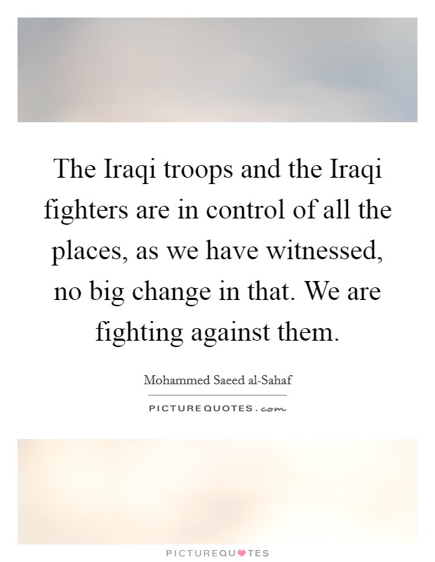 The Iraqi troops and the Iraqi fighters are in control of all the places, as we have witnessed, no big change in that. We are fighting against them Picture Quote #1