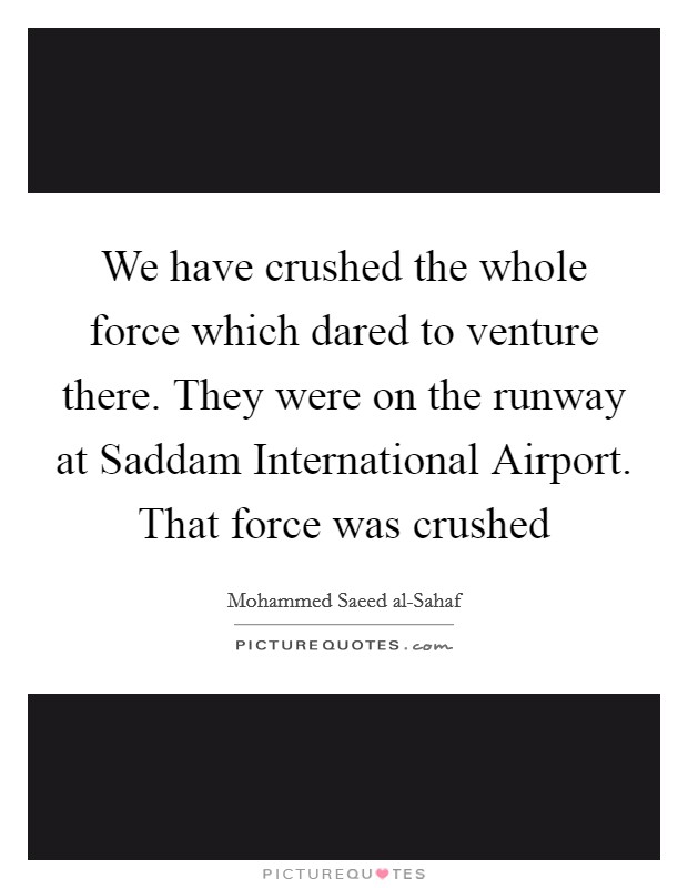 We have crushed the whole force which dared to venture there. They were on the runway at Saddam International Airport. That force was crushed Picture Quote #1