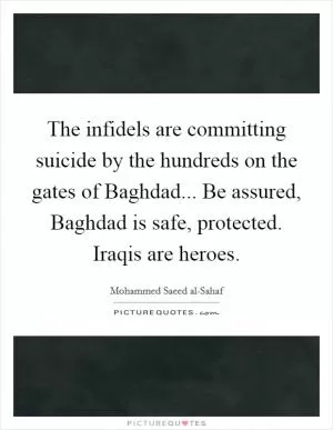 The infidels are committing suicide by the hundreds on the gates of Baghdad... Be assured, Baghdad is safe, protected. Iraqis are heroes Picture Quote #1