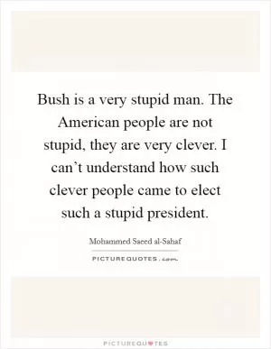 Bush is a very stupid man. The American people are not stupid, they are very clever. I can’t understand how such clever people came to elect such a stupid president Picture Quote #1