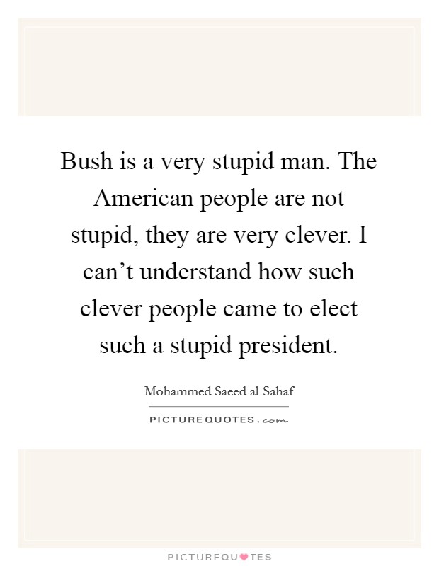 Bush is a very stupid man. The American people are not stupid, they are very clever. I can't understand how such clever people came to elect such a stupid president Picture Quote #1
