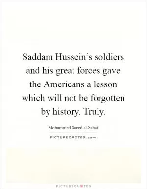 Saddam Hussein’s soldiers and his great forces gave the Americans a lesson which will not be forgotten by history. Truly Picture Quote #1