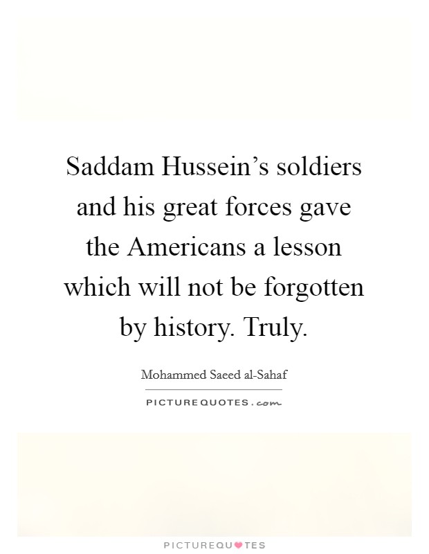 Saddam Hussein's soldiers and his great forces gave the Americans a lesson which will not be forgotten by history. Truly Picture Quote #1