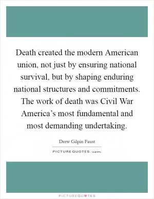 Death created the modern American union, not just by ensuring national survival, but by shaping enduring national structures and commitments. The work of death was Civil War America’s most fundamental and most demanding undertaking Picture Quote #1