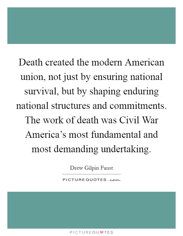 Death created the modern American union, not just by ensuring national survival, but by shaping enduring national structures and commitments. The work of death was Civil War America's most fundamental and most demanding undertaking Picture Quote #1