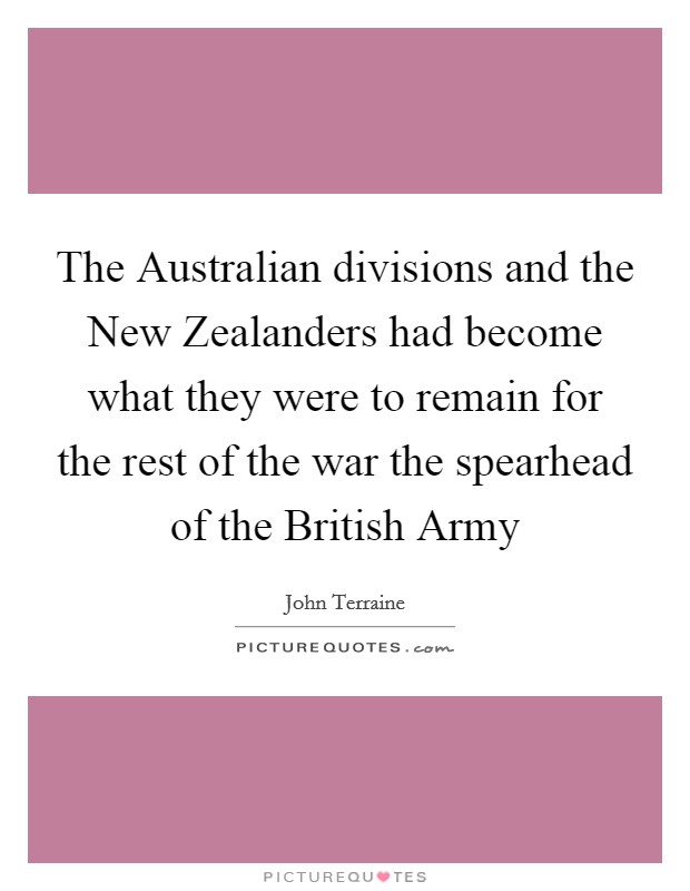 The Australian divisions and the New Zealanders had become what they were to remain for the rest of the war the spearhead of the British Army Picture Quote #1