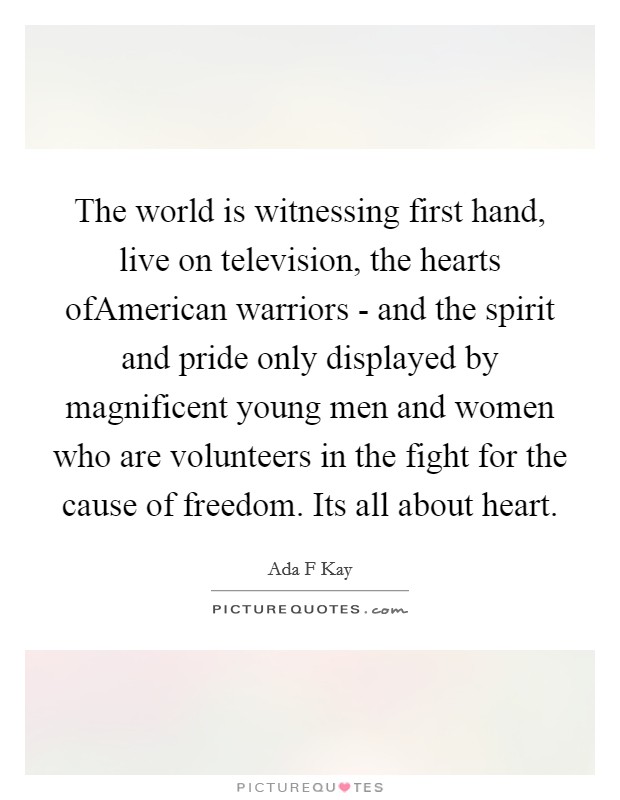 The world is witnessing first hand, live on television, the hearts ofAmerican warriors - and the spirit and pride only displayed by magnificent young men and women who are volunteers in the fight for the cause of freedom. Its all about heart Picture Quote #1
