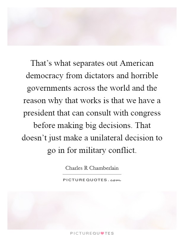 That's what separates out American democracy from dictators and horrible governments across the world and the reason why that works is that we have a president that can consult with congress before making big decisions. That doesn't just make a unilateral decision to go in for military conflict Picture Quote #1