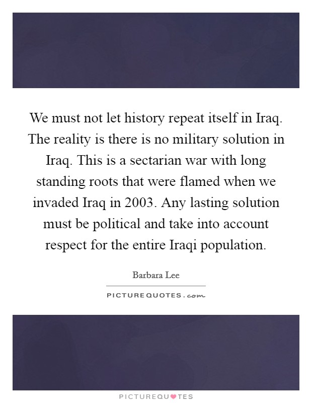 We must not let history repeat itself in Iraq. The reality is there is no military solution in Iraq. This is a sectarian war with long standing roots that were flamed when we invaded Iraq in 2003. Any lasting solution must be political and take into account respect for the entire Iraqi population Picture Quote #1