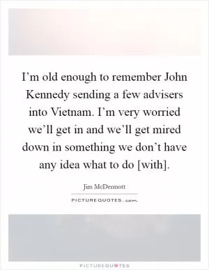 I’m old enough to remember John Kennedy sending a few advisers into Vietnam. I’m very worried we’ll get in and we’ll get mired down in something we don’t have any idea what to do [with] Picture Quote #1