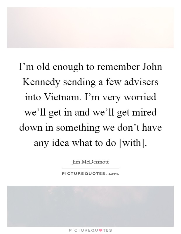 I'm old enough to remember John Kennedy sending a few advisers into Vietnam. I'm very worried we'll get in and we'll get mired down in something we don't have any idea what to do [with] Picture Quote #1
