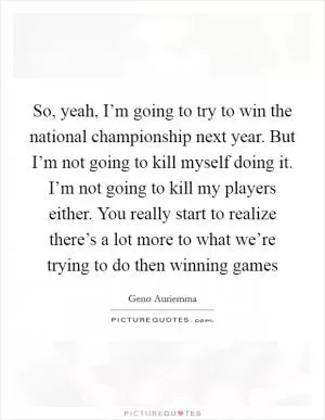 So, yeah, I’m going to try to win the national championship next year. But I’m not going to kill myself doing it. I’m not going to kill my players either. You really start to realize there’s a lot more to what we’re trying to do then winning games Picture Quote #1