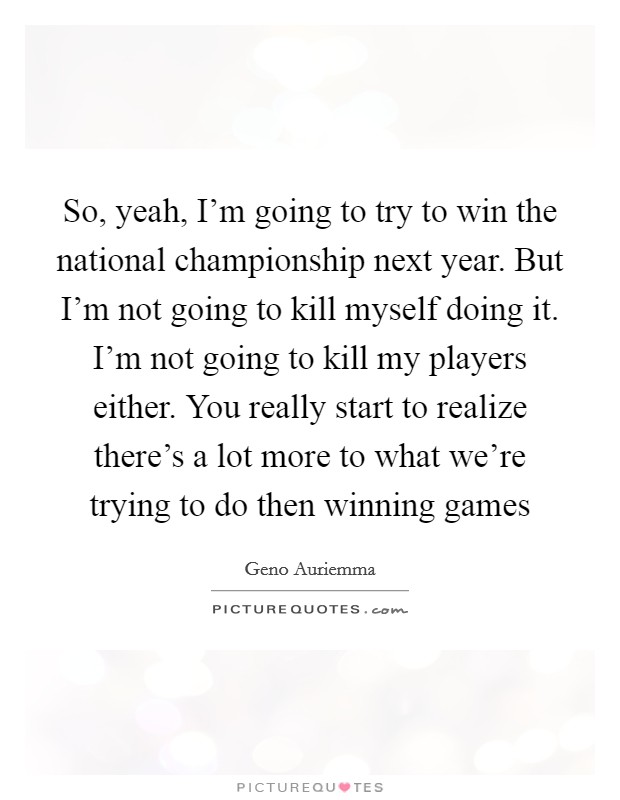 So, yeah, I'm going to try to win the national championship next year. But I'm not going to kill myself doing it. I'm not going to kill my players either. You really start to realize there's a lot more to what we're trying to do then winning games Picture Quote #1