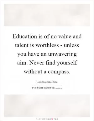 Education is of no value and talent is worthless - unless you have an unwavering aim. Never find yourself without a compass Picture Quote #1