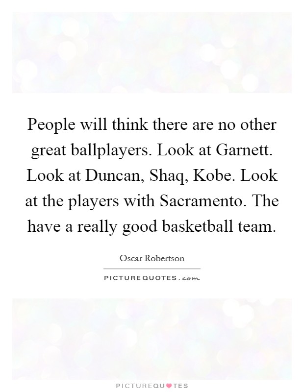 People will think there are no other great ballplayers. Look at Garnett. Look at Duncan, Shaq, Kobe. Look at the players with Sacramento. The have a really good basketball team Picture Quote #1