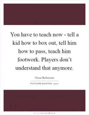 You have to teach now - tell a kid how to box out, tell him how to pass, teach him footwork. Players don’t understand that anymore Picture Quote #1