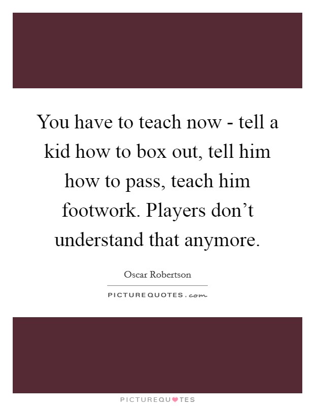 You have to teach now - tell a kid how to box out, tell him how to pass, teach him footwork. Players don't understand that anymore Picture Quote #1