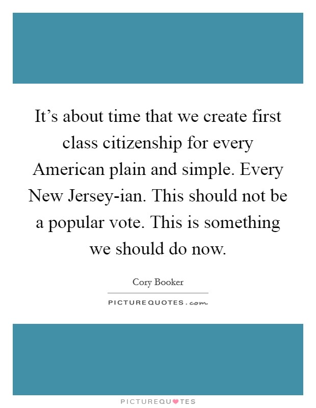 It's about time that we create first class citizenship for every American plain and simple. Every New Jersey-ian. This should not be a popular vote. This is something we should do now Picture Quote #1