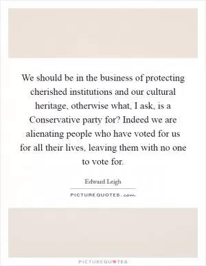We should be in the business of protecting cherished institutions and our cultural heritage, otherwise what, I ask, is a Conservative party for? Indeed we are alienating people who have voted for us for all their lives, leaving them with no one to vote for Picture Quote #1