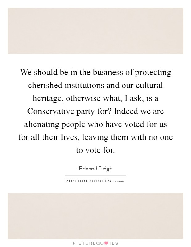 We should be in the business of protecting cherished institutions and our cultural heritage, otherwise what, I ask, is a Conservative party for? Indeed we are alienating people who have voted for us for all their lives, leaving them with no one to vote for Picture Quote #1