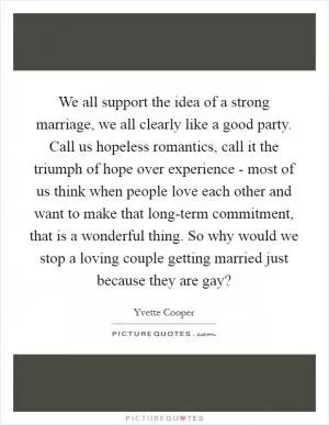 We all support the idea of a strong marriage, we all clearly like a good party. Call us hopeless romantics, call it the triumph of hope over experience - most of us think when people love each other and want to make that long-term commitment, that is a wonderful thing. So why would we stop a loving couple getting married just because they are gay? Picture Quote #1