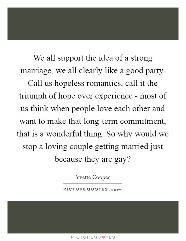 We all support the idea of a strong marriage, we all clearly like a good party. Call us hopeless romantics, call it the triumph of hope over experience - most of us think when people love each other and want to make that long-term commitment, that is a wonderful thing. So why would we stop a loving couple getting married just because they are gay? Picture Quote #1