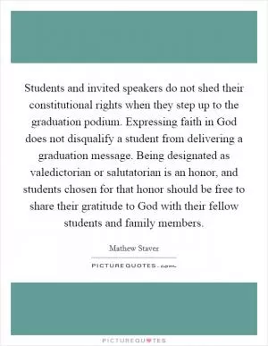 Students and invited speakers do not shed their constitutional rights when they step up to the graduation podium. Expressing faith in God does not disqualify a student from delivering a graduation message. Being designated as valedictorian or salutatorian is an honor, and students chosen for that honor should be free to share their gratitude to God with their fellow students and family members Picture Quote #1
