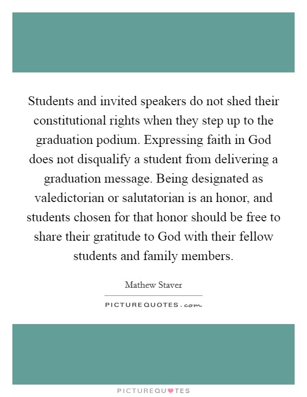 Students and invited speakers do not shed their constitutional rights when they step up to the graduation podium. Expressing faith in God does not disqualify a student from delivering a graduation message. Being designated as valedictorian or salutatorian is an honor, and students chosen for that honor should be free to share their gratitude to God with their fellow students and family members Picture Quote #1