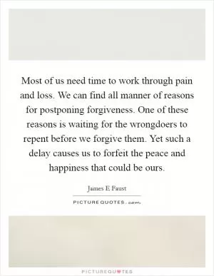 Most of us need time to work through pain and loss. We can find all manner of reasons for postponing forgiveness. One of these reasons is waiting for the wrongdoers to repent before we forgive them. Yet such a delay causes us to forfeit the peace and happiness that could be ours Picture Quote #1