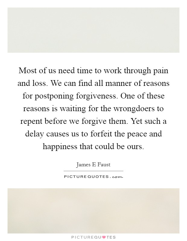 Most of us need time to work through pain and loss. We can find all manner of reasons for postponing forgiveness. One of these reasons is waiting for the wrongdoers to repent before we forgive them. Yet such a delay causes us to forfeit the peace and happiness that could be ours Picture Quote #1