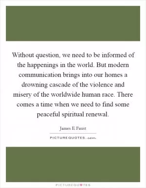 Without question, we need to be informed of the happenings in the world. But modern communication brings into our homes a drowning cascade of the violence and misery of the worldwide human race. There comes a time when we need to find some peaceful spiritual renewal Picture Quote #1