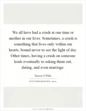 We all have had a crush at one time or another in our lives. Sometimes, a crush is something that lives only within our hearts, bound never to see the light of day. Other times, having a crush on someone leads eventually to asking them out, dating, and even marriage Picture Quote #1