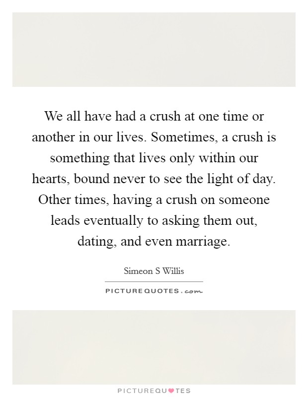 We all have had a crush at one time or another in our lives. Sometimes, a crush is something that lives only within our hearts, bound never to see the light of day. Other times, having a crush on someone leads eventually to asking them out, dating, and even marriage Picture Quote #1