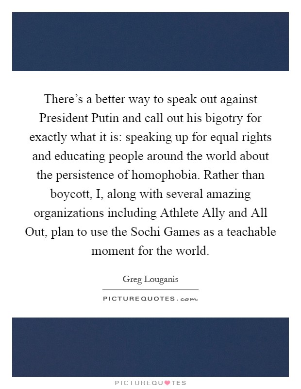 There's a better way to speak out against President Putin and call out his bigotry for exactly what it is: speaking up for equal rights and educating people around the world about the persistence of homophobia. Rather than boycott, I, along with several amazing organizations including Athlete Ally and All Out, plan to use the Sochi Games as a teachable moment for the world Picture Quote #1