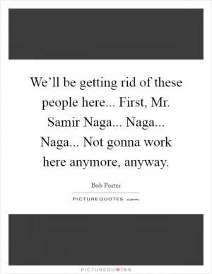 We’ll be getting rid of these people here... First, Mr. Samir Naga... Naga... Naga... Not gonna work here anymore, anyway Picture Quote #1